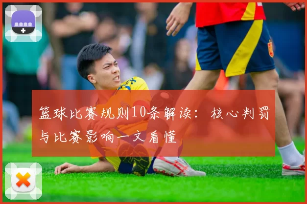 篮球比赛规则10条解读：核心判罚与比赛影响一文看懂