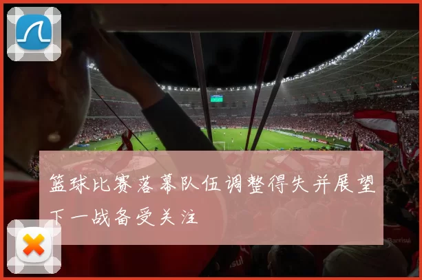 篮球比赛落幕队伍调整得失并展望下一战备受关注