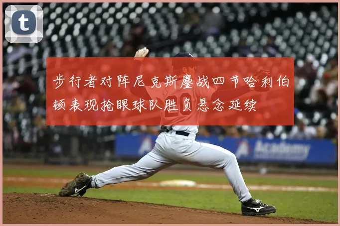 步行者对阵尼克斯鏖战四节哈利伯顿表现抢眼球队胜负悬念延续