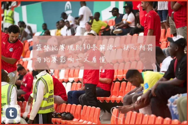 篮球比赛规则10条解读：核心判罚与比赛影响一文看懂