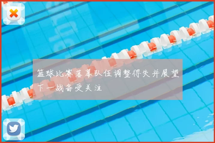 篮球比赛落幕队伍调整得失并展望下一战备受关注