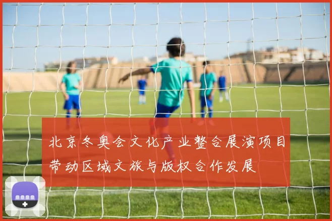 北京冬奥会文化产业整合展演项目带动区域文旅与版权合作发展