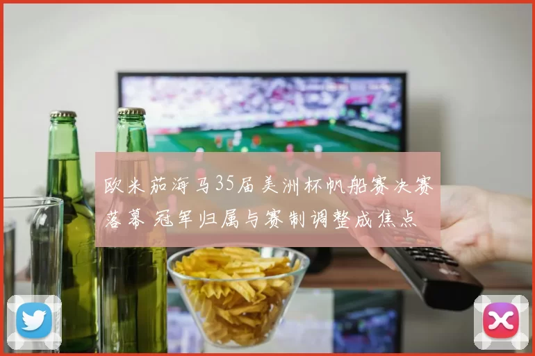 欧米茄海马35届美洲杯帆船赛决赛落幕 冠军归属与赛制调整成焦点