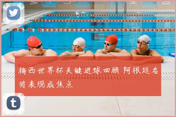 梅西世界杯关键进球回顾 阿根廷名将表现成焦点