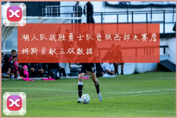 湖人队战胜勇士队晋级西部决赛詹姆斯贡献三双数据