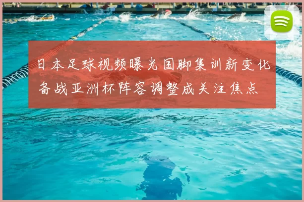 日本足球视频曝光国脚集训新变化 备战亚洲杯阵容调整成关注焦点
