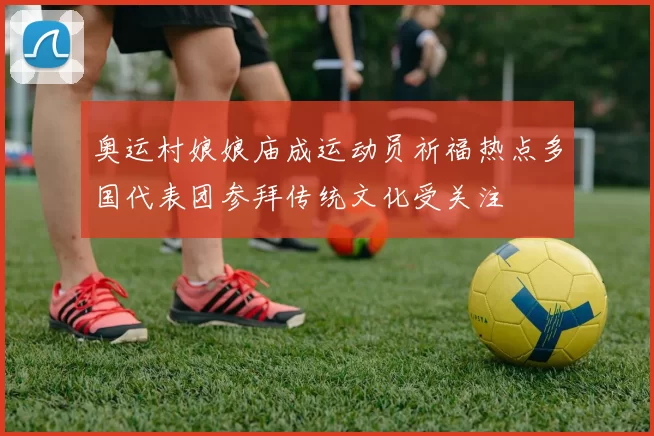 奥运村娘娘庙成运动员祈福热点多国代表团参拜传统文化受关注