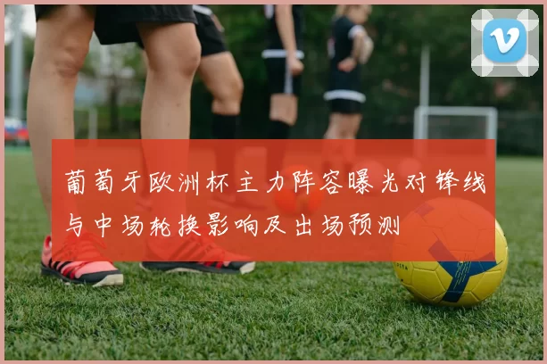 葡萄牙欧洲杯主力阵容曝光对锋线与中场轮换影响及出场预测