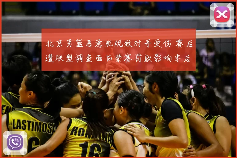 北京男篮恶意犯规致对手受伤 赛后遭联盟调查面临禁赛罚款影响季后赛