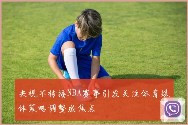 央视不转播NBA赛事引发关注体育媒体策略调整成焦点