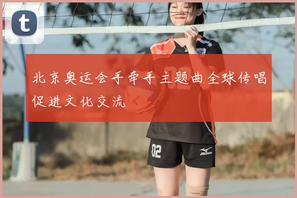 北京奥运会手牵手主题曲全球传唱促进文化交流