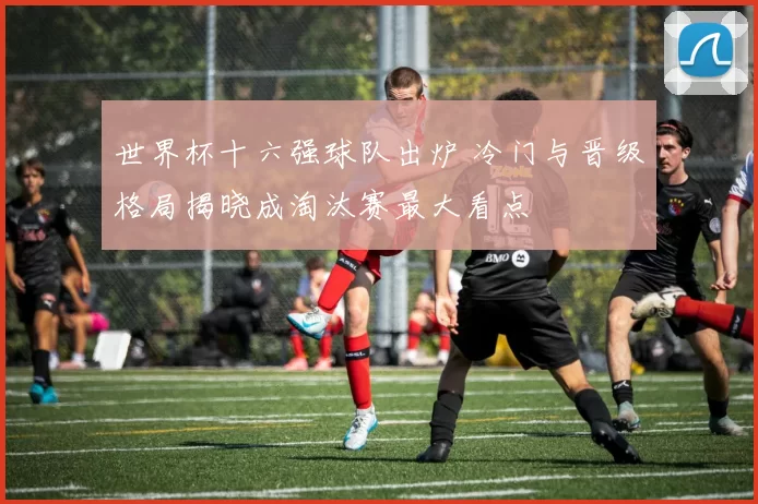 世界杯十六强球队出炉 冷门与晋级格局揭晓成淘汰赛最大看点