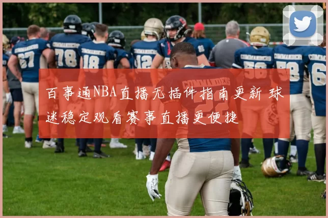 百事通NBA直播无插件指南更新 球迷稳定观看赛事直播更便捷
