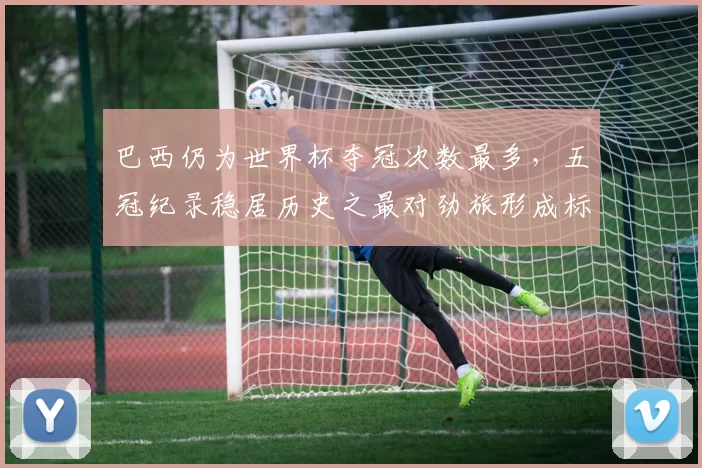 巴西仍为世界杯夺冠次数最多,五冠纪录稳居历史之最对劲旅形成标杆
