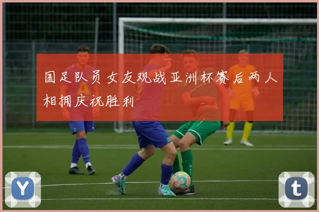 国足队员女友观战亚洲杯赛后两人相拥庆祝胜利