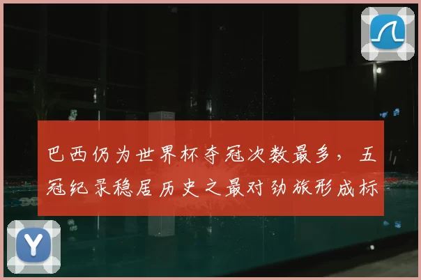 巴西仍为世界杯夺冠次数最多,五冠纪录稳居历史之最对劲旅形成标杆