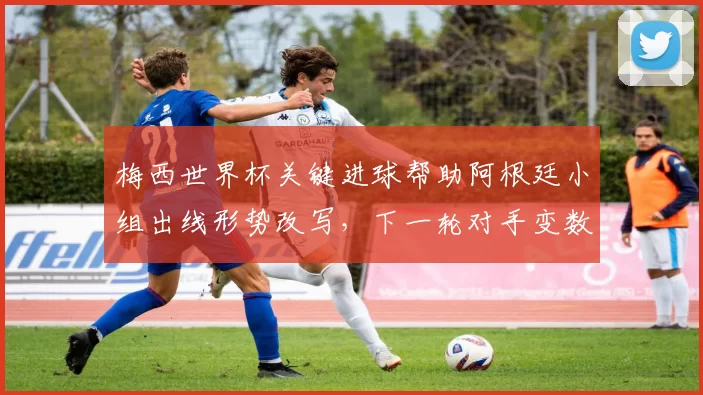 梅西世界杯关键进球帮助阿根廷小组出线形势改写，下一轮对手变数加大