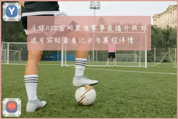 斗球app官网聚焦赛事直播升级 球迷可实时查看比分与赛程详情