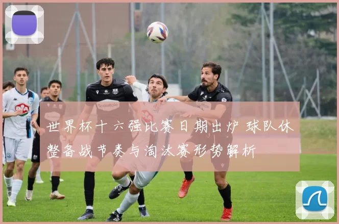 世界杯十六强比赛日期出炉 球队休整备战节奏与淘汰赛形势解析