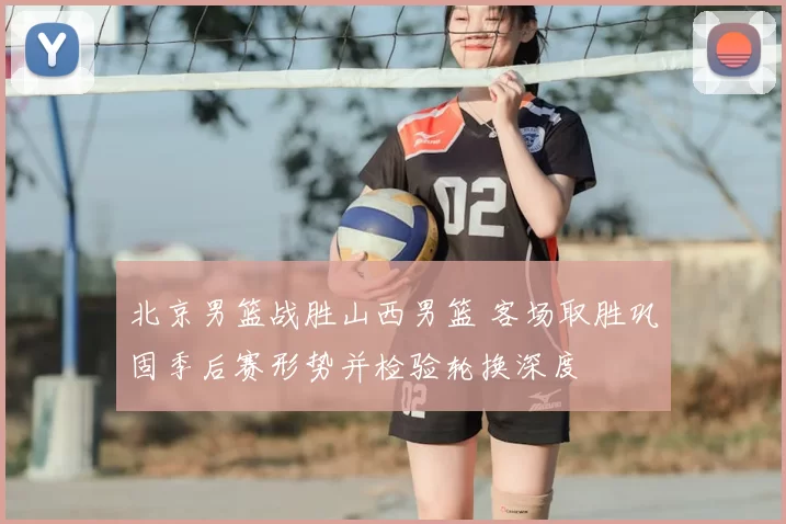 北京男篮战胜山西男篮 客场取胜巩固季后赛形势并检验轮换深度