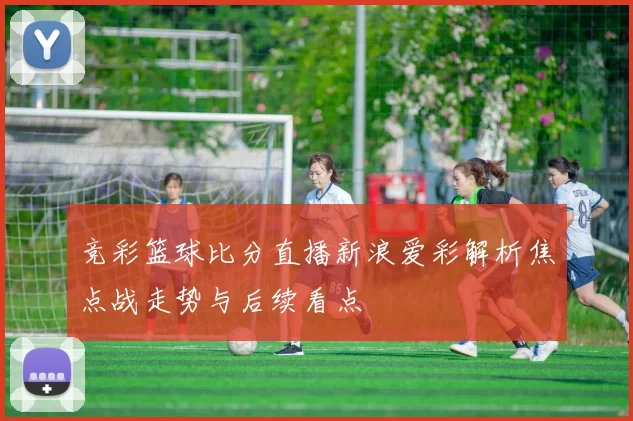 竞彩篮球比分直播新浪爱彩解析焦点战走势与后续看点