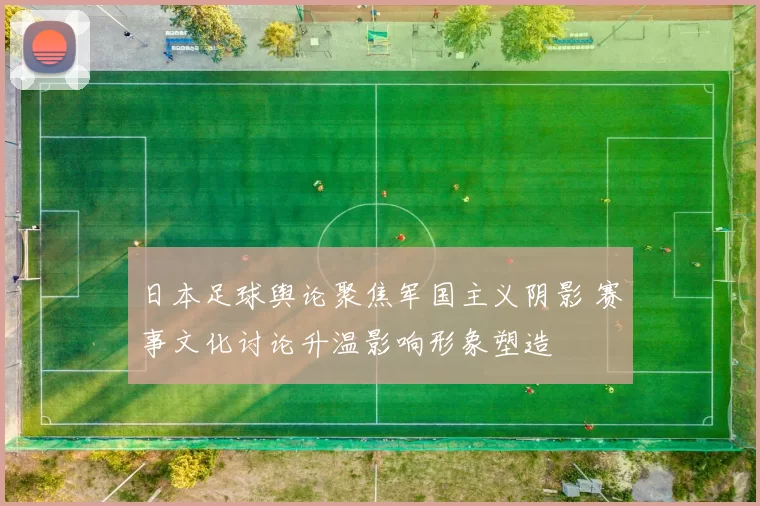 日本足球舆论聚焦军国主义阴影 赛事文化讨论升温影响形象塑造