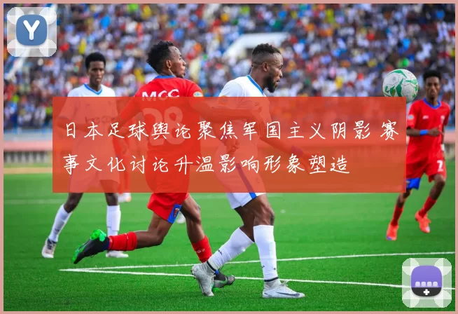 日本足球舆论聚焦军国主义阴影 赛事文化讨论升温影响形象塑造