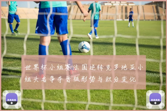 世界杯小组赛法国逆转克罗地亚小组头名争夺晋级形势与积分变化