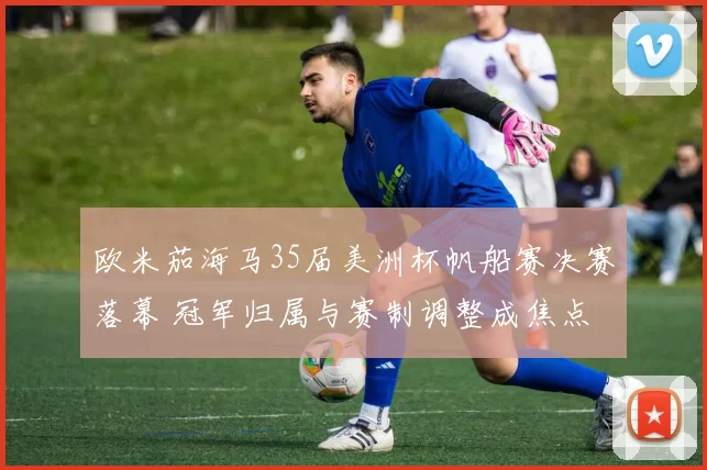 欧米茄海马35届美洲杯帆船赛决赛落幕 冠军归属与赛制调整成焦点